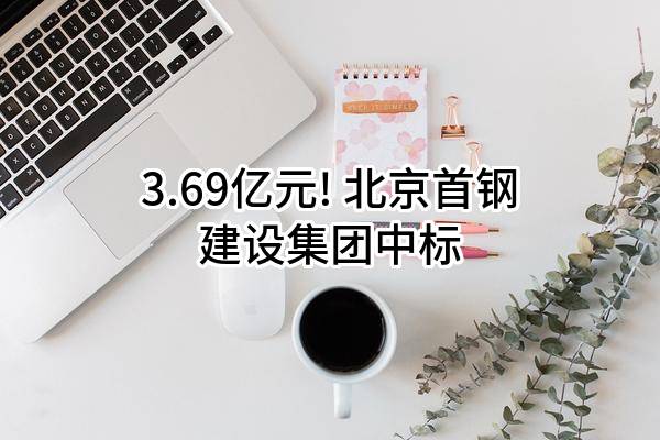 3.69亿元! 北京首钢建设集团有限公司中标