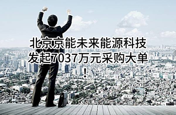 北京京能未来能源科技有限公司最新发起7037万元采购大单！