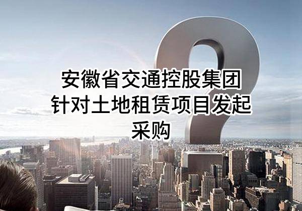 安徽省交通控股集团有限公司针对土地租赁项目发起采购