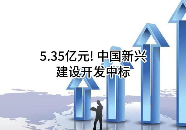 5.35亿元! 中国新兴建设开发有限责任公司中标