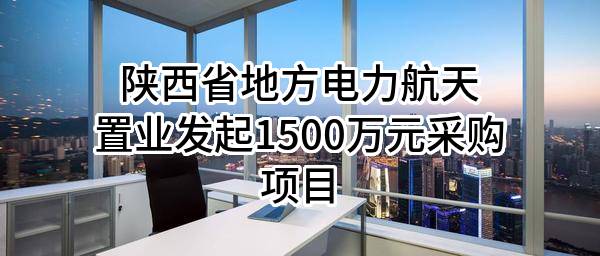 陕西省地方电力航天置业有限公司最新发起1500万元采购项目