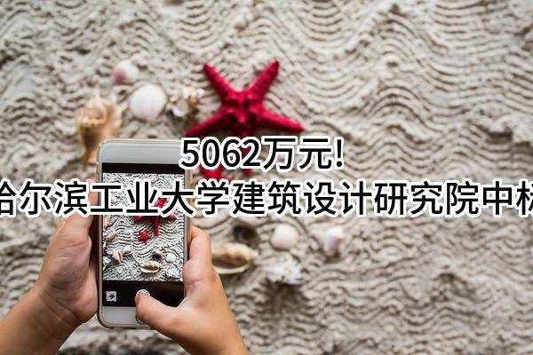 5062万元! 哈尔滨工业大学建筑设计研究院有限公司中标