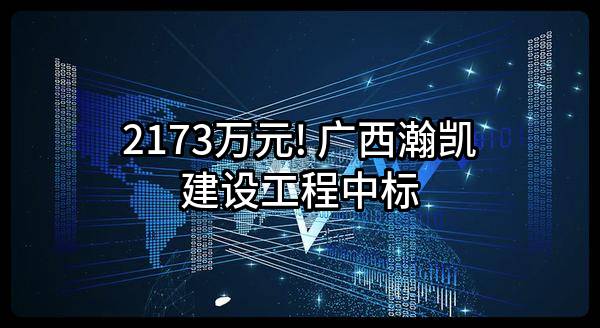 2173万元! 广西瀚凯建设工程有限公司中标