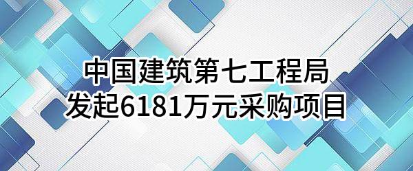 中国建筑第七工程局有限公司最新发起6181万元采购项目