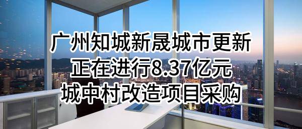 广州知城新晟城市更新有限公司正在进行8.37亿元城中村改造项目采购