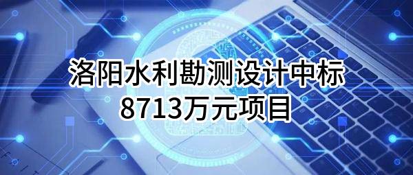 洛阳水利勘测设计有限责任公司中标8713万元项目