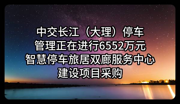 中交长江（大理）停车管理有限公司正在进行6552万元智慧停车旅居双廊服务中心建设项目采购