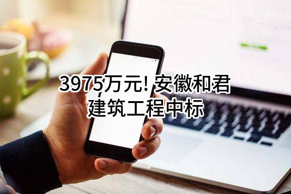3975万元! 安徽和君建筑工程有限公司中标