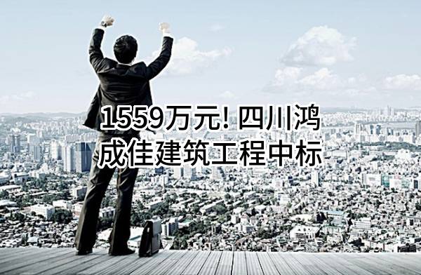 1559万元! 四川鸿成佳建筑工程有限责任公司中标