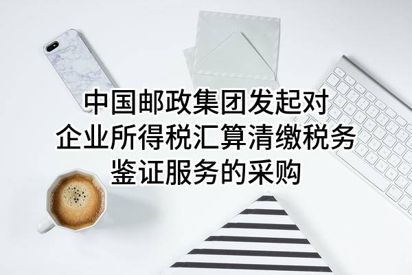 中国邮政集团有限公司发起对企业所得税汇算清缴税务鉴证服务的采购