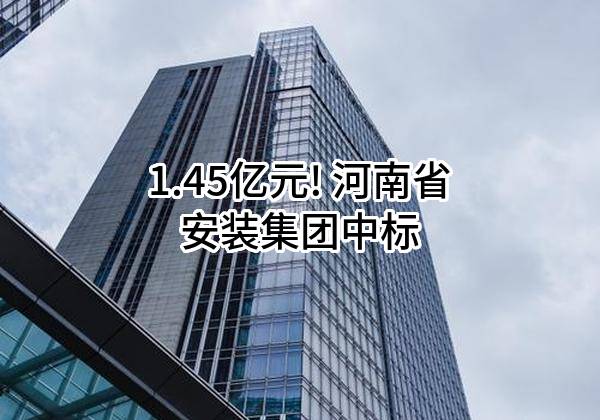 1.45亿元! 河南省安装集团有限责任公司中标