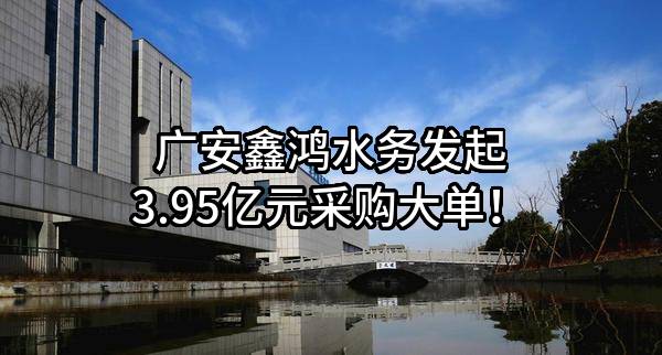 广安鑫鸿水务有限公司最新发起3.95亿元采购大单！