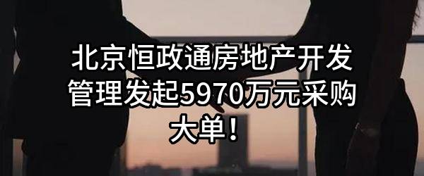北京恒政通房地产开发管理有限责任公司最新发起5970万元采购大单！
