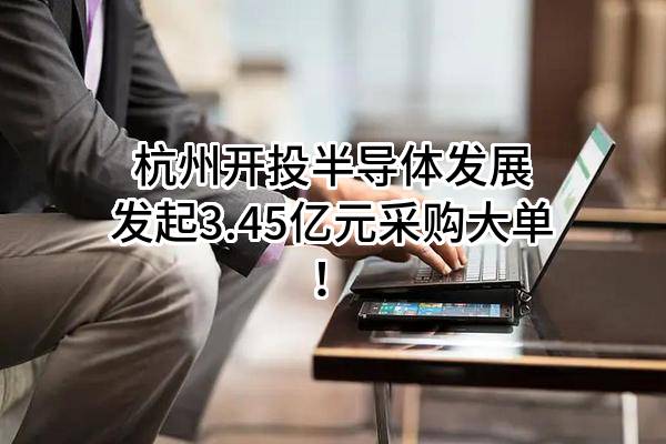 杭州开投半导体发展有限公司最新发起3.45亿元采购大单！