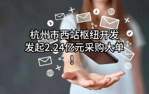 杭州市西站枢纽开发有限公司最新发起2.24亿元采购大单！