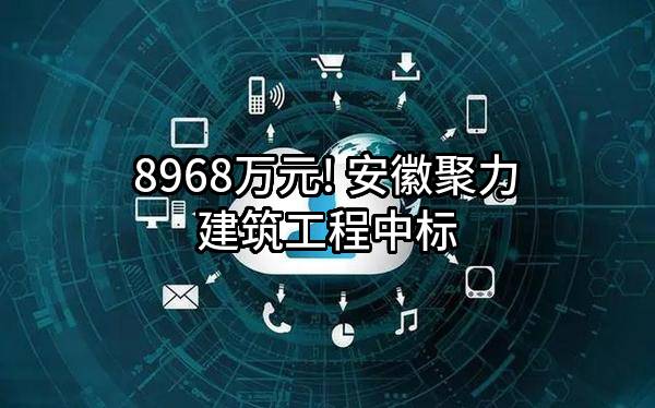 8968万元! 安徽聚力建筑工程有限公司中标