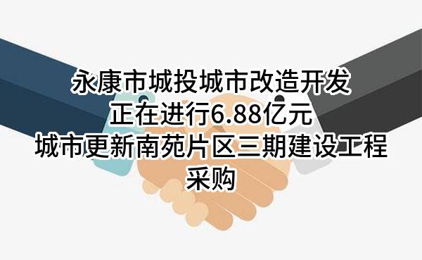 永康市城投城市改造开发有限公司正在进行6.88亿元城市更新南苑片区三期建设工程采购