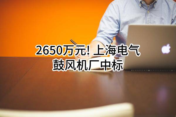 2650万元! 上海电气鼓风机厂有限公司中标