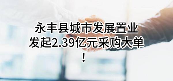 永丰县城市发展置业有限公司最新发起2.39亿元采购大单！