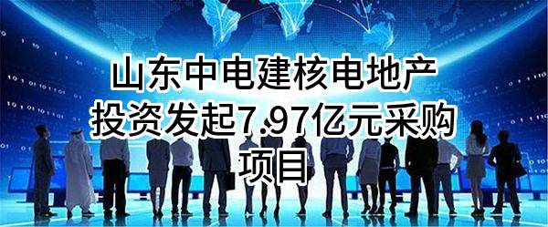 山东中电建核电地产投资有限公司最新发起7.97亿元采购项目