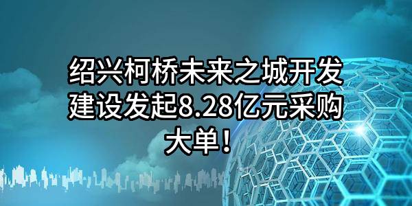 绍兴柯桥未来之城开发建设有限公司最新发起8.28亿元采购大单！