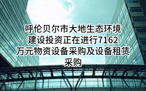 呼伦贝尔市大地生态环境建设投资有限责任公司正在进行7162万元物资设备采购及设备租赁采购