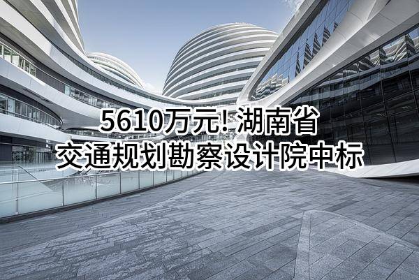 5610万元! 湖南省交通规划勘察设计院有限公司中标