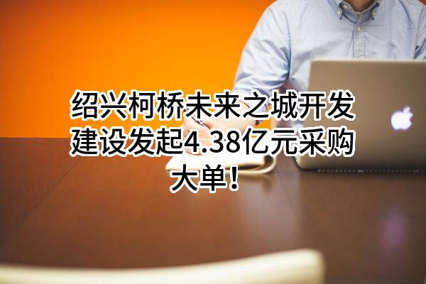 绍兴柯桥未来之城开发建设有限公司最新发起4.38亿元采购大单！