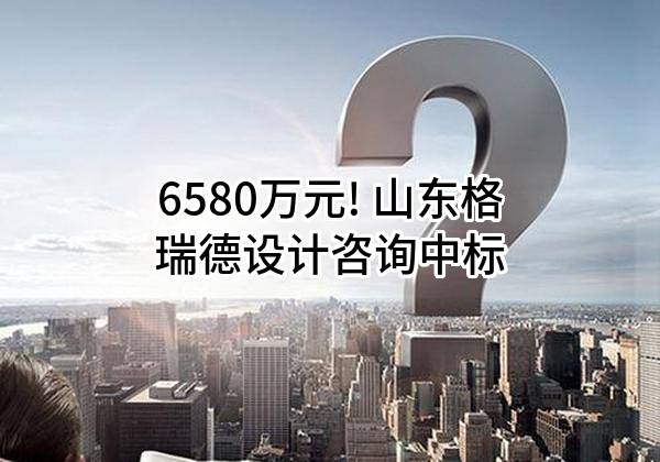 6580万元! 山东格瑞德设计咨询有限公司中标