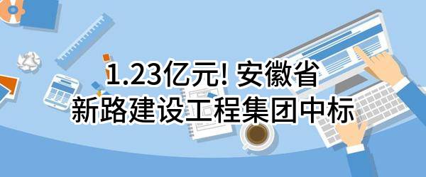 1.23亿元! 安徽省新路建设工程集团有限责任公司中标