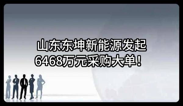 山东东坤新能源有限公司最新发起6468万元采购大单！