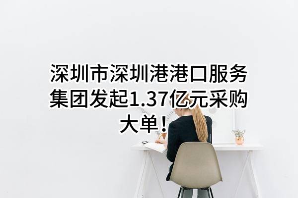 深圳市深圳港港口服务集团有限公司最新发起1.37亿元采购大单!