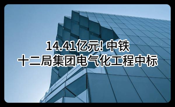 14.41亿元! 中铁十二局集团电气化工程有限公司中标