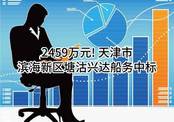 2459万元! 天津市滨海新区塘沽兴达船务有限公司中标