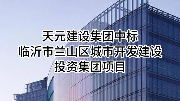 天元建设集团有限公司中标临沂市兰山区城市开发建设投资集团有限公司项目
