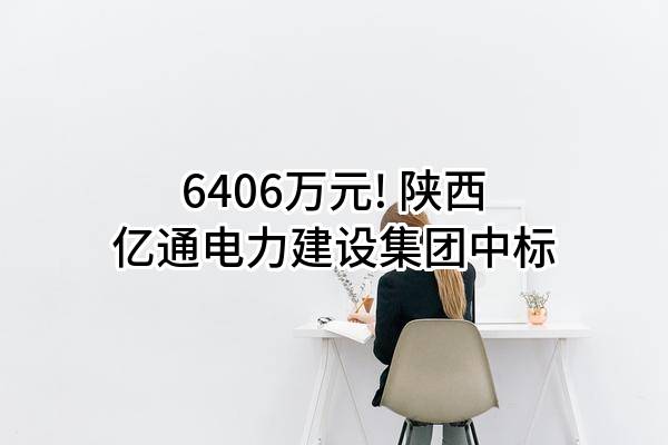 6406万元! 陕西亿通电力建设集团有限公司中标