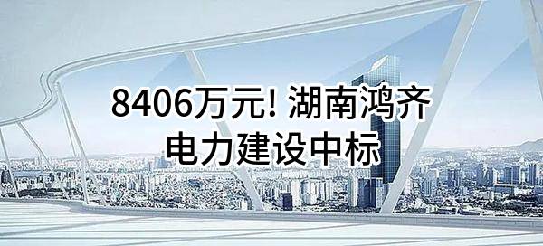 8406万元! 湖南鸿齐电力建设有限公司中标