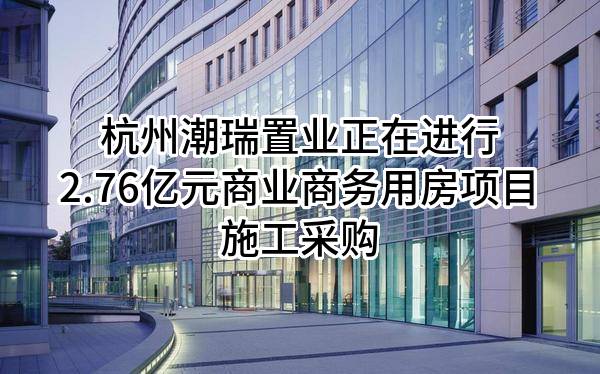 杭州潮瑞置业有限公司正在进行2.76亿元商业商务用房项目施工采购