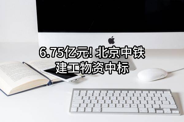 6.75亿元! 北京中铁建工物资有限公司中标