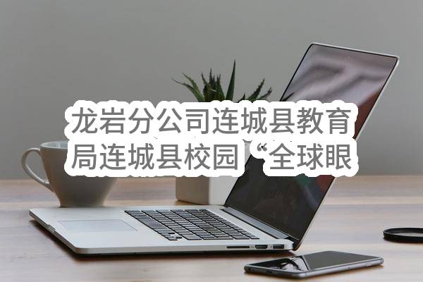 龙岩分公司连城县教育局连城县校园“全球眼”监控升级改造采购项目_公示(中国移动通信集团福建有限公司龙岩分公司)_中国移动采购与招标网