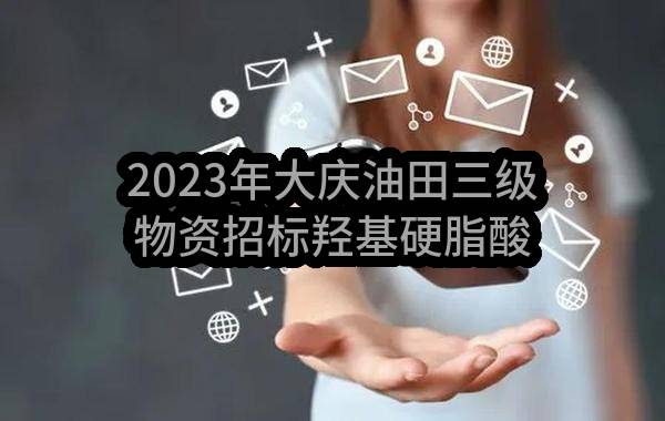 2023年大庆油田三级物资招标羟基硬脂酸物资采购项目(大庆油田华谊实业有限公司)_中国石油采购招标网