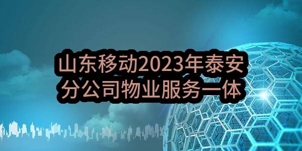 山东移动2023年泰安分公司物业服务一体化采购项目(泰安)_比选公告(中国移动通信集团山东有限公司泰安分公司)_中国移动采购与招标网