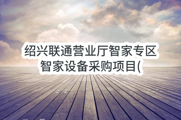 绍兴联通营业厅智家专区智家设备采购项目(第二次）比选公告(中国联合网络通信有限公司绍兴市分公司)_中国联通采购与招标网