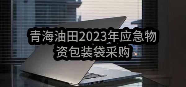 青海油田2023年应急物资包装袋采购(中国石油天然气股份有限公司青海油田招标中心)_中国石油采购招标网
