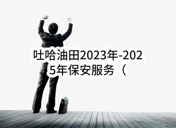 吐哈油田2023年-2025年保安服务（准东项目部）重新招标(吐哈油田分公司)_中国石油采购招标网