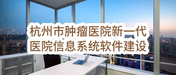 杭州市肿瘤医院新一代医院信息系统软件建设项目(ZJ-2232731-01)_杭州政府采购网