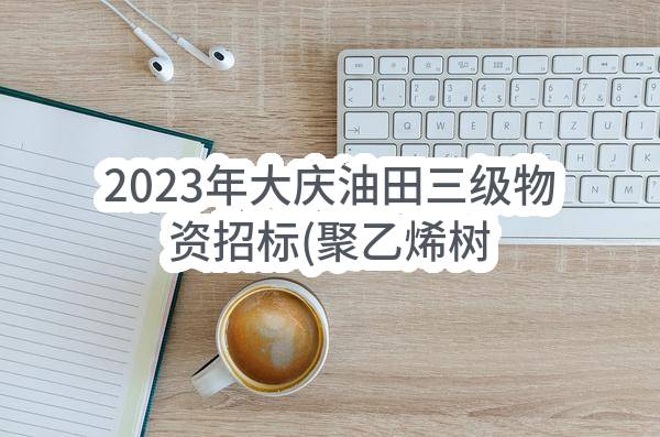 2023年大庆油田三级物资招标(聚乙烯树脂等原材料物资采购)
