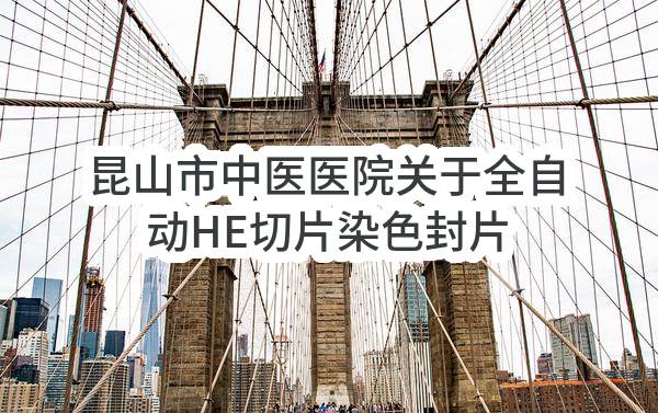 昆山市中医医院关于全自动HE切片染色封片一体机项目的公开招标公告(SZWK2022-K-G-037)-招标公告