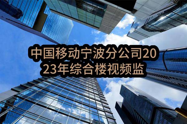 中国移动宁波分公司2023年综合楼视频监控优化升级项目_中选候选人公示