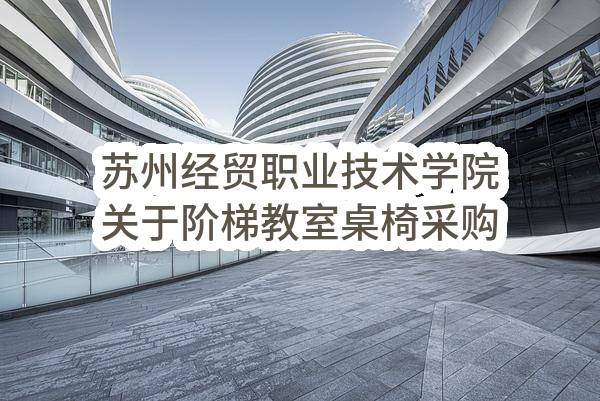 苏州经贸职业技术学院关于阶梯教室桌椅采购项目招标公告(SZJC2023-BS-G-018)(SZJC2023-BS-G-018)-招标公告